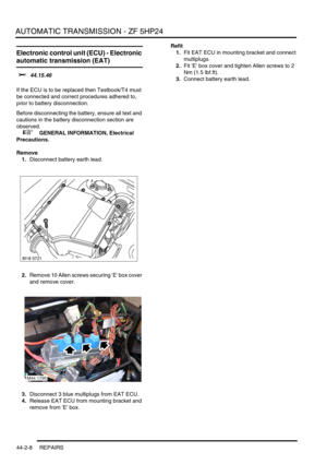 Page 363AUTOMATIC TRANSMISSION - ZF 5HP24
44-2-8 REPAIRS
Electronic control unit (ECU) - Electronic 
automatic transmission (EAT) 
$% 44.15.46 
If the ECU is to be replaced then Testbook/T4 must 
be connected and correct procedures adhered to, 
prior to battery disconnection.
Before disconnecting the battery, ensure all text and 
cautions in the battery disconnection section are 
observed. 
 
 +  GENERAL INFORMATION, Electrical 
Precautions.
Remove
1.Disconnect battery earth lead.
2.Remove 10 Allen screws...