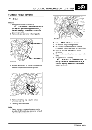 Page 366AUTOMATIC TRANSMISSION - ZF 5HP24
REPAIRS 44-2-11
Fluid seal - torque converter 
$% 44.17.11
Remove
1.Remove transmission assembly.
 
 +  AUTOMATIC TRANSMISSION - ZF 
5HP24, REPAIRS, Gearbox/converter & 
transfer gearbox assembly - remove for 
access and refit.
2.Remove torque converter retaining plate.
3.Fit tool LRT-44-010 to torque converter and 
remove torque converter from gearbox.
4.Remove retaining ring securing torque 
converter oil seal.
5.Carefully remove oil seal.
Refit
1.Clean torque...