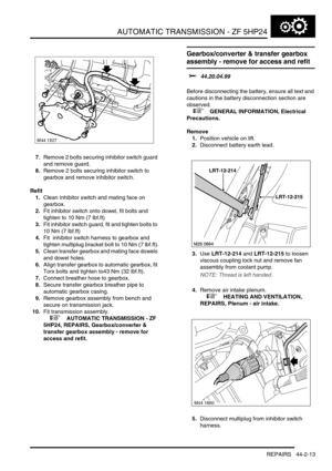 Page 368AUTOMATIC TRANSMISSION - ZF 5HP24
REPAIRS 44-2-13
7.Remove 2 bolts securing inhibitor switch guard 
and remove guard.
8.Remove 2 bolts securing inhibitor switch to 
gearbox and remove inhibitor switch.
Refit
1.Clean inhibitor switch and mating face on 
gearbox.
2.Fit inhibitor switch onto dowel, fit bolts and 
tighten to 10 Nm (7 lbf.ft)
3.Fit inhibitor switch guard, fit and tighten bolts to 
10 Nm (7 lbf.ft)
4.Fit  inhibitor switch harness to gearbox and 
tighten multiplug bracket bolt to 10 Nm (7...