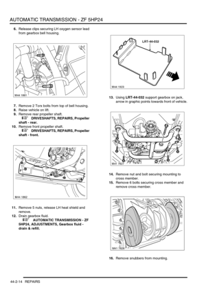 Page 369AUTOMATIC TRANSMISSION - ZF 5HP24
44-2-14 REPAIRS
6.Release clips securing LH oxygen sensor lead 
from gearbox bell housing.
7.Remove 2 Torx bolts from top of bell housing.
8.Raise vehicle on lift.
9.Remove rear propeller shaft.
 
 +  DRIVESHAFTS, REPAIRS, Propeller 
shaft - rear.
10.Remove front propeller shaft.
 
 +  DRIVESHAFTS, REPAIRS, Propeller 
shaft - front.
11.Remove 5 nuts, release LH heat shield and 
remove.
12.Drain gearbox fluid.
 
 +  AUTOMATIC TRANSMISSION - ZF 
5HP24, ADJUSTMENTS, Gearbox...