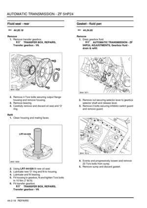 Page 373AUTOMATIC TRANSMISSION - ZF 5HP24
44-2-18 REPAIRS
Fluid seal - rear
$% 44.20.18
Remove
1.Remove transfer gearbox.
 
 +  TRANSFER BOX, REPAIRS, 
Transfer gearbox - V8.
2.Remove 4 Torx bolts securing output flange 
housing and remove housing.
3.Remove bearing.
4.Carefully remove and discard oil seal and O 
ring.
Refit
1.Clean housing and mating faces.
2.Using LRT-44-029 fit new oil seal.
3.Lubricate new O ring and fit to housing.
4.Lubricate and fit bearing.
5.Fit housing to gearbox, fit and tighten Torx...