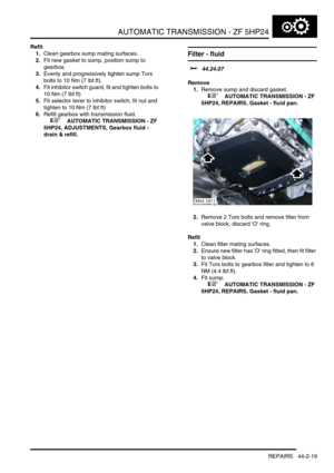 Page 374AUTOMATIC TRANSMISSION - ZF 5HP24
REPAIRS 44-2-19
Refit
1.Clean gearbox sump mating surfaces.
2.Fit new gasket to sump, position sump to 
gearbox.
3.Evenly and progressively tighten sump Torx 
bolts to 10 Nm (7 lbf.ft).
4.Fit inhibitor switch guard, fit and tighten bolts to 
10 Nm (7 lbf.ft)
5.Fit selector lever to inhibitor switch, fit nut and 
tighten to 10 Nm (7 lbf.ft)
6.Refill gearbox with transmission fluid.
 
 +  AUTOMATIC TRANSMISSION - ZF 
5HP24, ADJUSTMENTS, Gearbox fluid - 
drain & refill....