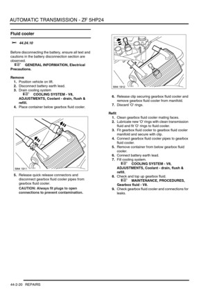 Page 375AUTOMATIC TRANSMISSION - ZF 5HP24
44-2-20 REPAIRS
Fluid cooler
$% 44.24.10 
Before disconnecting the battery, ensure all text and 
cautions in the battery disconnection section are 
observed. 
 
 +  GENERAL INFORMATION, Electrical 
Precautions.
Remove
1.Position vehicle on lift.
2.Disconnect battery earth lead.
3.Drain cooling system
 
 +  COOLING SYSTEM - V8, 
ADJUSTMENTS, Coolant - drain, flush & 
refill.
4.Place container below gearbox fluid cooler.
5.Release quick release connectors and 
disconnect...