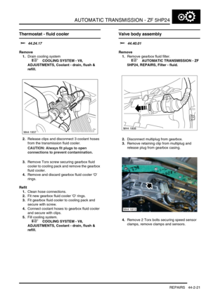 Page 376AUTOMATIC TRANSMISSION - ZF 5HP24
REPAIRS 44-2-21
Thermostat - fluid cooler 
$% 44.24.17
Remove
1.Drain cooling system
 
 +  COOLING SYSTEM - V8, 
ADJUSTMENTS, Coolant - drain, flush & 
refill.
2.Release clips and disconnect 3 coolant hoses 
from the transmission fluid cooler.
CAUTION: Always fit plugs to open 
connections to prevent contamination.
3.Remove Torx screw securing gearbox fluid 
cooler to cooling pack and remove the gearbox 
fluid cooler.
4.Remove and discard gearbox fluid cooler O 
rings....