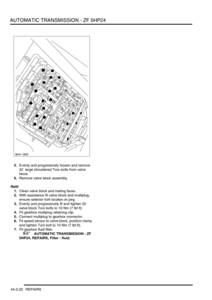 Page 377AUTOMATIC TRANSMISSION - ZF 5HP24
44-2-22 REPAIRS
5.Evenly and progressively loosen and remove 
22  large shouldered Torx bolts from valve 
block.
6.Remove valve block assembly.
Refit
1.Clean valve block and mating faces.
2.With assistance fit valve block and multiplug, 
ensure selector fork locates on peg.
3.Evenly and progressively fit and tighten 22 
valve block Torx bolts to 10 Nm (7 lbf.ft)
4.Fit gearbox multiplug retaining clip.
5.Connect multiplug to gearbox connector.
6.Fit speed sensor to valve...