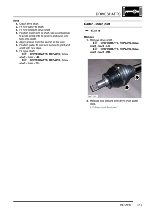 Page 386DRIVESHAFTS
REPAIRS 47-9
Refit
1.Clean drive shaft.
2.Fit new gaiter to shaft.
3.Fit new circlip to drive shaft.
4.Position outer joint to shaft, use a screwdriver 
to press circlip into its groove and push joint 
fully onto shaft.
5.Apply grease from the sachet to the joint.
6.Position gaiter to joint and secure to joint and 
shaft with new clips.
7.Fit drive shaft.
 
 +  DRIVESHAFTS, REPAIRS, Drive 
shaft - front - LH.
 
 +  DRIVESHAFTS, REPAIRS, Drive 
shaft - front - RH.
Gaiter - inner joint
$%...