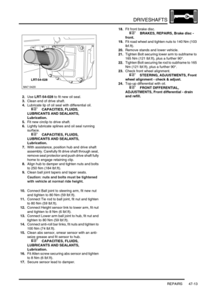 Page 390DRIVESHAFTS
REPAIRS 47-13
2.Use LRT-54-028 to fit new oil seal.
3.Clean end of drive shaft.
4.Lubricate lip of oil seal with differential oil.
 
 +  CAPACITIES, FLUIDS, 
LUBRICANTS AND SEALANTS, 
Lubrication.
5.Fit new circlip to drive shaft.
6.Lightly lubricate splines and oil seal running 
surface.
 
 +  CAPACITIES, FLUIDS, 
LUBRICANTS AND SEALANTS, 
Lubrication.
7.With assistance, position hub and drive shaft 
assembly. Carefully fit drive shaft through seal, 
remove seal protector and push drive...