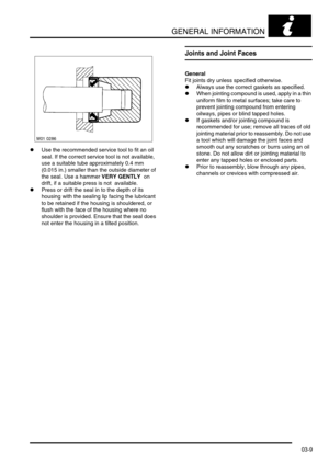 Page 40GENERAL INFORMATION
03-9
lUse the recommended service tool to fit an oil 
seal. If the correct service tool is not available, 
use a suitable tube approximately 0.4 mm 
(0.015 in.) smaller than the outside diameter of 
the seal. Use a hammer VERY GENTLY  on 
drift, if a suitable press is not  available.
lPress or drift the seal in to the depth of its 
housing with the sealing lip facing the lubricant 
to be retained if the housing is shouldered, or 
flush with the face of the housing where no 
shoulder...