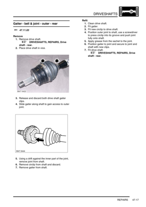 Page 394DRIVESHAFTS
REPAIRS 47-17
Gaiter - bell & joint - outer - rear
$% 47.11.03
Remove
1.Remove drive shaft.
 
 +  DRIVESHAFTS, REPAIRS, Drive 
shaft - rear.
2.Place drive shaft in vice.
3.Release and discard both drive shaft gaiter 
clips.
4.Slide gaiter along shaft to gain access to outer 
joint.
5.Using a drift against the inner part of the joint, 
remove joint from shaft.
6.Remove circlip from shaft and discard.
7.Remove gaiter from shaft.Refit
1.Clean drive shaft.
2.Fit gaiter.
3.Fit new circlip to drive...