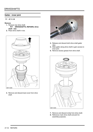 Page 395DRIVESHAFTS
47-18 REPAIRS
Gaiter - inner joint 
$% 47.11.16
Remove
1.Remove rear drive shaft.
 
 +  DRIVESHAFTS, REPAIRS, Drive 
shaft - rear.
2.Place drive shaft in vice.
3.Remove and discard dust cover from drive 
shaft.4.Release and discard both drive shaft gaiter 
clips.
5.Slide gaiter along drive shaft to gain access to 
inner joint.
6.Remove excess grease from drive shaft.
7.Remove and discard circlip from drive shaft.
8.Reference mark drive shaft and joint for 
assembly purposes.
M47 0445 