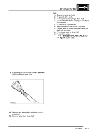 Page 396DRIVESHAFTS
REPAIRS 47-19
9.Supporting drive shaft joint, use LRT-12-076 to 
remove joint from drive shaft.
10.Remove and discard joint retaining ring from 
drive shaft.
11.Remove gaiter from drive shaft.Refit
1.Clean drive shaft and joint.
2.Fit gaiter to drive shaft.
3.Fit new joint retaining ring to drive shaft.
4.Ensure reference marks are aligned and fit joint 
to drive shaft.
5.Fit new circlip to drive shaft.
6.Apply grease from the sachet to the joint.
7.Position gaiter to joint and secure to...