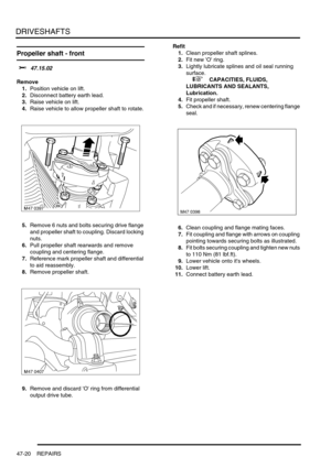 Page 397DRIVESHAFTS
47-20 REPAIRS
Propeller shaft - front  
$% 47.15.02
Remove
1.Position vehicle on lift.
2.Disconnect battery earth lead.
3.Raise vehicle on lift.
4.Raise vehicle to allow propeller shaft to rotate.
5.Remove 6 nuts and bolts securing drive flange 
and propeller shaft to coupling. Discard locking 
nuts.
6.Pull propeller shaft rearwards and remove 
coupling and centering flange.
7.Reference mark propeller shaft and differential 
to aid reassembly.
8.Remove propeller shaft.
9.Remove and discard O...