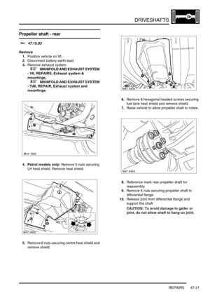 Page 398DRIVESHAFTS
REPAIRS 47-21
Propeller shaft - rear 
$% 47.15.03
Remove
1.Position vehicle on lift.
2.Disconnect battery earth lead.
3.Remove exhaust system.
 
 +  MANIFOLD AND EXHAUST SYSTEM 
- V8, REPAIRS, Exhaust system & 
mountings.
 
 +  MANIFOLD AND EXHAUST SYSTEM 
- Td6, REPAIR, Exhaust system and 
mountings.
4. Petrol models only: Remove 5 nuts securing 
LH heat shield. Remove heat shield.
5.Remove 8 nuts securing centre heat shield and 
remove shield.6.Remove 8 hexagonal headed screws securing...