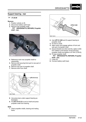 Page 400DRIVESHAFTS
REPAIRS 47-23
Support bearing - rear  
$% 47.20.06
Remove
1.Position vehicle on lift.
2.Disconnect battery earth lead.
3.Remove rear propeller shaft.
 
 +  DRIVESHAFTS, REPAIRS, Propeller 
shaft - rear.
4.Reference mark rear propeller shaft for 
reassembly.
5.Remove bolt securing front part to rear part of 
propeller shaft.
6.Remove rear part of propeller shaft.
7.Remove shim from shaft.
8.Use press bars under support bearing as 
illustrated.
9.Fit LRT-37-011/2 to end of shaft and press...