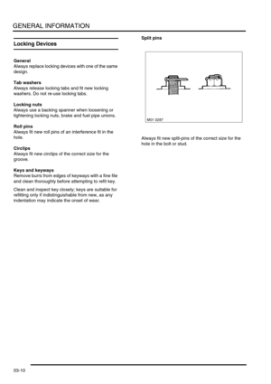 Page 41GENERAL INFORMATION
03-10
Locking Devices
General
Always replace locking devices with one of the same 
design.
Tab washers
Always release locking tabs and fit new locking 
washers. Do not re-use locking tabs.
Locking nuts
Always use a backing spanner when loosening or 
tightening locking nuts, brake and fuel pipe unions.
Roll pins
Always fit new roll pins of an interference fit in the 
hole.
Circlips
Always fit new circlips of the correct size for the 
groove.
Keys and keyways
Remove burrs from edges of...