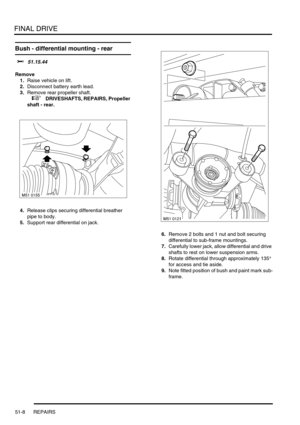 Page 409FINAL DRIVE
51-8 REPAIRS
Bush - differential mounting - rear 
$% 51.15.44
Remove
1.Raise vehicle on lift.
2.Disconnect battery earth lead.
3.Remove rear propeller shaft.
 
 +  DRIVESHAFTS, REPAIRS, Propeller 
shaft - rear.
4.Release clips securing differential breather 
pipe to body.
5.Support rear differential on jack.
6.Remove 2 bolts and 1 nut and bolt securing 
differential to sub-frame mountings.
7.Carefully lower jack, allow differential and drive 
shafts to rest on lower suspension arms.
8.Rotate...