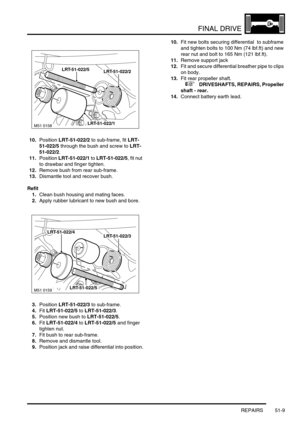 Page 410FINAL DRIVE
REPAIRS 51-9
10.Position LRT-51-022/2 to sub-frame, fit LRT-
51-022/5 through the bush and screw to LRT-
51-022/2.
11.Position LRT-51-022/1 to LRT-51-022/5, fit nut 
to drawbar and finger tighten.
12.Remove bush from rear sub-frame.
13.Dismantle tool and recover bush.
Refit
1.Clean bush housing and mating faces.
2.Apply rubber lubricant to new bush and bore.
3.Position LRT-51-022/3 to sub-frame.
4.Fit LRT-51-022/5 to LRT-51-022/3.
5.Position new bush to LRT-51-022/5.
6.Fit LRT-51-022/4 to...