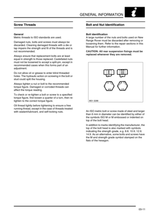 Page 42GENERAL INFORMATION
03-11
Screw Threads
General
Metric threads to ISO standards are used. 
Damaged nuts, bolts and screws must always be 
discarded. Cleaning damaged threads with a die or 
tap impairs the strength and fit of the threads and is 
not recommended.
Always ensure that replacement bolts are at least 
equal in strength to those replaced. Castellated nuts 
must not be loosened to accept a split-pin, except in 
recommended cases when this forms part of an 
adjustment.
Do not allow oil or grease...