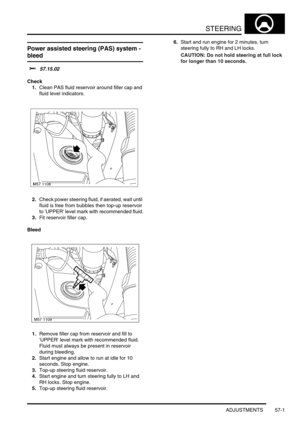 Page 428STEERING
ADJUSTMENTS 57-1
STEERING ADJUST ME NTS
Power assisted steering (PAS) system - 
bleed 
$% 57.15.02
Check
1.Clean PAS fluid reservoir around filler cap and 
fluid level indicators.
2.Check power steering fluid, if aerated, wait until 
fluid is free from bubbles then top-up reservoir 
to UPPER level mark with recommended fluid.
3.Fit reservoir filler cap.
Bleed
1.Remove filler cap from reservoir and fill to 
UPPER level mark with recommended fluid. 
Fluid must always be present in reservoir...