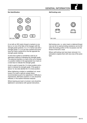 Page 44GENERAL INFORMATION
03-13
Nut identification
A nut with an ISO metric thread is marked on one 
face or on one of the flats of the hexagon with the 
strength grade symbol 8, 12, or 14. Some nuts with a 
strength grade 4, 5 or 6 are also marked and some 
have the metric symbol M on the flat opposite the 
strength grade marking.
A clock face system is sometimes used as an 
alternative method of indicating the strength grade. 
The external chamfers or a face of the nut is marked 
in a position relative to...
