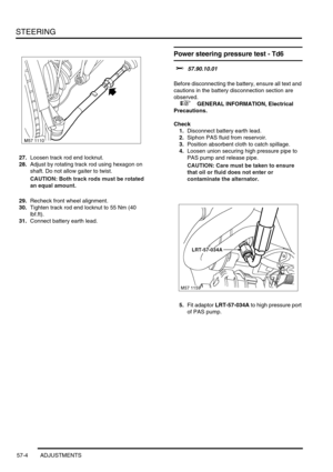 Page 431STEERING
57-4 ADJUSTMENTS
27.Loosen track rod end locknut.
28.Adjust by rotating track rod using hexagon on 
shaft. Do not allow gaiter to twist.
CAUTION: Both track rods must be rotated 
an equal amount.
29.Recheck front wheel alignment.
30.Tighten track rod end locknut to 55 Nm (40 
lbf.ft).
31.Connect battery earth lead.
Power steering pressure test - Td6 
$% 57.90.10.01 
Before disconnecting the battery, ensure all text and 
cautions in the battery disconnection section are 
observed. 
 
 +  GENERAL...