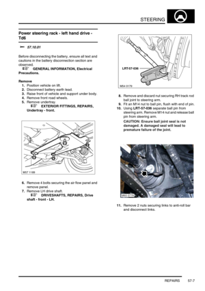 Page 434STEERING
REPAIRS 57-7
REPAIRS
Power steering rack - left hand drive - 
Td6 
$% 57.10.01 
Before disconnecting the battery, ensure all text and 
cautions in the battery disconnection section are 
observed. 
 
 +  GENERAL INFORMATION, Electrical 
Precautions.
Remove
1.Position vehicle on lift.
2.Disconnect battery earth lead.
3.Raise front of vehicle and support under body.
4.Remove front road wheels.
5.Remove undertray.
 
 +  EXTERIOR FITTINGS, REPAIRS, 
Undertray - front.
6.Remove 4 bolts securing the...