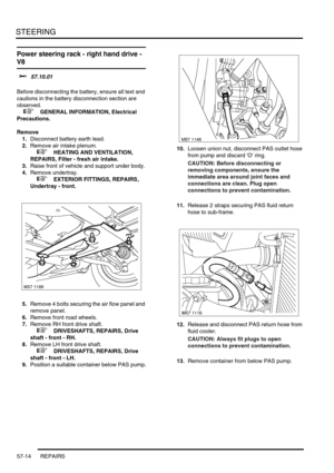 Page 441STEERING
57-14 REPAIRS
Power steering rack - right hand drive - 
V8 
$% 57.10.01 
Before disconnecting the battery, ensure all text and 
cautions in the battery disconnection section are 
observed. 
 
 +  GENERAL INFORMATION, Electrical 
Precautions.
Remove
1.Disconnect battery earth lead.
2.Remove air intake plenum.
 
 +  HEATING AND VENTILATION, 
REPAIRS, Filter - fresh air intake.
3.Raise front of vehicle and support under body.
4.Remove undertray.
 
 +  EXTERIOR FITTINGS, REPAIRS, 
Undertray -...