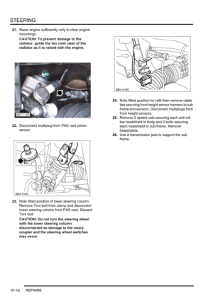 Page 443STEERING
57-16 REPAIRS
21.Raise engine sufficiently only to clear engine 
mountings.
CAUTION: To prevent damage to the 
radiator, guide the fan cowl clear of the 
radiator as it is raised with the engine.
22.Disconnect multiplug from PAS rack pinion 
sensor.
23.Note fitted position of lower steering column. 
Remove Torx bolt from clamp and disconnect 
lower steering column from PAS rack. Discard 
Torx bolt.
CAUTION: Do not turn the steering wheel 
with the lower steering column 
disconnected as damage to...