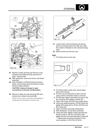 Page 444STEERING
REPAIRS 57-17
27.Remove 2 bolts securing sub-frame to cross 
member and 6 bolts securing sub-frame to 
body.  Discard bolts.
28.With assistance, lower and remove sub-frame 
assembly.
29.Note orientation of PAS fluid feed and return 
hoses, remove banjo bolts and remove hoses. 
Discard sealing washers.
CAUTION: Always fit plugs to open 
connections to prevent contamination.
30.Remove 2 bolts and nuts securing PAS rack, 
remove rack, discard nuts and bolts.
NOTE: Do not carry out further...