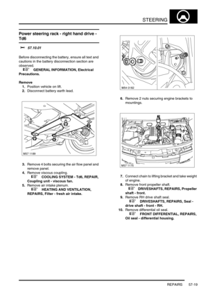 Page 446STEERING
REPAIRS 57-19
Power steering rack - right hand drive - 
Td6 
$% 57.10.01 
Before disconnecting the battery, ensure all text and 
cautions in the battery disconnection section are 
observed. 
 
 +  GENERAL INFORMATION, Electrical 
Precautions.
Remove
1.Position vehicle on lift.
2.Disconnect battery earth lead.
3.Remove 4 bolts securing the air flow panel and 
remove panel.
4.Remove viscous coupling.
 
 +  COOLING SYSTEM - Td6, REPAIR, 
Coupling unit - viscous fan.
5.Remove air intake plenum.
 
 +...