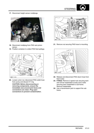 Page 448STEERING
REPAIRS 57-21
17.Disconnect height sensor multiplugs.
18.Disconnect multiplug from PAS rack pinion 
sensor.
19.Position container to collect PAS fluid spillage.
20.Loosen union nut, disconnect PAS outlet hose 
from pump and discard O ring.
CAUTION: Before disconnecting or 
removing components, ensure the 
immediate area around joint faces and 
connections are clean. Plug open 
connections to prevent contamination.21.Remove nut securing PAS hose to mounting.
22.Release and disconnect PAS return...