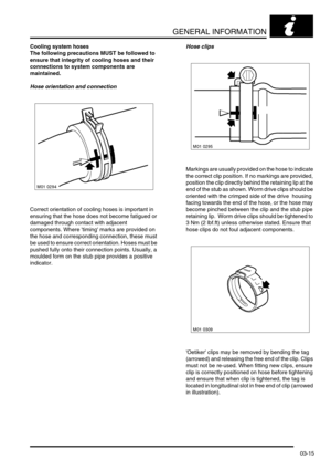 Page 46GENERAL INFORMATION
03-15
Cooling system hoses
The following precautions MUST be followed to 
ensure that integrity of cooling hoses and their 
connections to system components are 
maintained.  
Hose orientation and connection
Correct orientation of cooling hoses is important in 
ensuring that the hose does not become fatigued or 
damaged through contact with adjacent 
components. Where timing marks are provided on 
the hose and corresponding connection, these must 
be used to ensure correct...