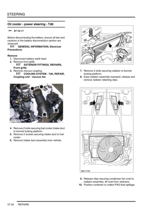 Page 451STEERING
57-24 REPAIRS
Oil cooler - power steering - Td6 
$% 57.15.11 
Before disconnecting the battery, ensure all text and 
cautions in the battery disconnection section are 
observed. 
 
 +  GENERAL INFORMATION, Electrical 
Precautions.
Remove
1.Disconnect battery earth lead.
2.Remove front grille.
 
 +  EXTERIOR FITTINGS, REPAIRS, 
Front grille.
3.Remove viscous coupling.
 
 +  COOLING SYSTEM - Td6, REPAIR, 
Coupling unit - viscous fan.
4.Remove 2 bolts securing fuel cooler intake duct 
to bonnet...