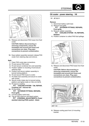 Page 452STEERING
REPAIRS 57-25
11.Release and disconnect PAS hoses from fluid 
cooler.
CAUTION: Before disconnecting or 
removing components, ensure the 
immediate area around joint faces and 
connections are clean. Plug open 
connections to prevent contamination.
12.Ease radiator assembly rearward, release PAS 
cooler from retaining clips and remove.
Refit
1.Clean PAS cooler pipe connections.
2.Fit and secure PAS cooler.
3.Fit and secure condenser fan cowl assembly.
4.Position radiator to mounting, fit and...