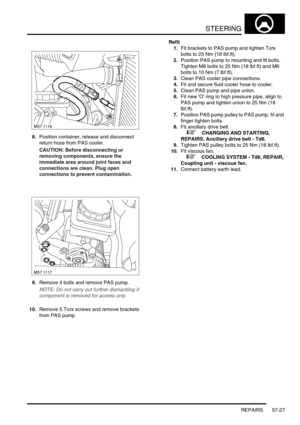 Page 454STEERING
REPAIRS 57-27
8.Position container, release and disconnect 
return hose from PAS cooler.
CAUTION: Before disconnecting or 
removing components, ensure the 
immediate area around joint faces and 
connections are clean. Plug open 
connections to prevent contamination.
9.Remove 4 bolts and remove PAS pump.
NOTE: Do not carry out further dismantling if 
component is removed for access only.
10.Remove 5 Torx screws and remove brackets 
from PAS pump.Refit
1.Fit brackets to PAS pump and tighten Torx...