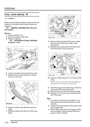 Page 455STEERING
57-28 REPAIRS
Pump - power steering - V8 
$% 57.20.14 
Before disconnecting the battery, ensure all text and 
cautions in the battery disconnection section are 
observed. 
 
 +  GENERAL INFORMATION, Electrical 
Precautions.
Remove
1.Position vehicle on lift.
2.Disconnect battery earth lead.
3.Remove undertray.
 
 +  EXTERIOR FITTINGS, REPAIRS, 
Undertray - front.
4.Loosen 2 ancillary drive belt tensioner bolts.
5.Rotate tensioner fully clockwise to release 
tension on drive belt.
6.Release...