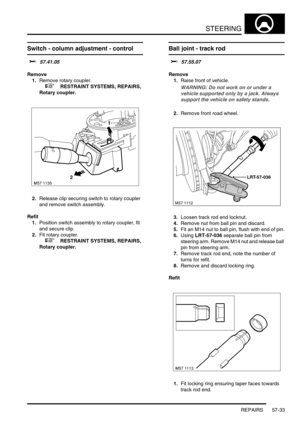 Page 460STEERING
REPAIRS 57-33
Switch - column adjustment - control 
$% 57.41.05
Remove
1.Remove rotary coupler.
 
 +  RESTRAINT SYSTEMS, REPAIRS, 
Rotary coupler.
2.Release clip securing switch to rotary coupler 
and remove switch assembly.
Refit
1.Position switch assembly to rotary coupler, fit 
and secure clip.
2.Fit rotary coupler.
 
 +  RESTRAINT SYSTEMS, REPAIRS, 
Rotary coupler.
Ball joint - track rod 
$% 57.55.07
Remove
1.Raise front of vehicle.
WARNING: Do not work on or under a 
vehicle supported only...