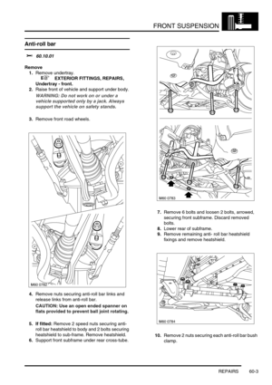 Page 466FRONT SUSPENSION
REPAIRS 60-3
REPAIRS
Anti-roll bar 
$% 60.10.01
Remove
1.Remove undertray.
 
 +  EXTERIOR FITTINGS, REPAIRS, 
Undertray - front.
2.Raise front of vehicle and support under body.
WARNING: Do not work on or under a 
vehicle supported only by a jack. Always 
support the vehicle on safety stands.
3.Remove front road wheels.
4.Remove nuts securing anti-roll bar links and 
release links from anti-roll bar.
CAUTION: Use an open ended spanner on 
flats provided to prevent ball joint rotating.
5....