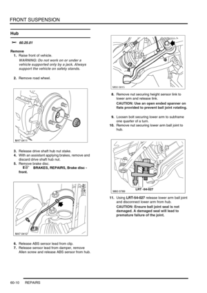 Page 473FRONT SUSPENSION
60-10 REPAIRS
Hub  
$% 60.25.01
Remove
1.Raise front of vehicle.
WARNING: Do not work on or under a 
vehicle supported only by a jack. Always 
support the vehicle on safety stands.
2.Remove road wheel.
3.Release drive shaft hub nut stake.
4.With an assistant applying brakes, remove and 
discard drive shaft hub nut.
5.Remove brake disc.
 
 +  BRAKES, REPAIRS, Brake disc - 
front.
6.Release ABS sensor lead from clip.
7.Release sensor lead from damper, remove 
Allen screw and release ABS...