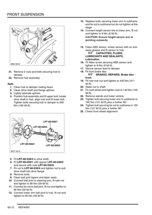 Page 475FRONT SUSPENSION
60-12 REPAIRS
21.Remove 2 nuts and bolts securing hub to 
damper.
22.Remove hub assembly.
Refit
1.Clean hub to damper mating faces
2.Clean drive shaft and flange splines.
3.Lightly lubricate splines.
4.Position hub assembly and fit upper bolt, locate 
drive shaft to hub, align hub and fit lower bolt 
Tighten bolts securing hub to damper to 250 
Nm (184 lbf.ft).
5.Fit LRT-60-030/4 to drive shaft.
6.Fit LRT-60-030/1 with spacer LRT-60-030/2 
and secure with nuts LRT-60-030/5.
7.Fit nut to...