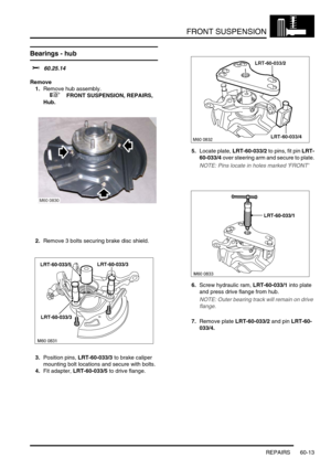 Page 476FRONT SUSPENSION
REPAIRS 60-13
Bearings - hub 
$% 60.25.14
Remove
1.Remove hub assembly.
 
 +  FRONT SUSPENSION, REPAIRS, 
Hub.
2.Remove 3 bolts securing brake disc shield.
3.Position pins, LRT-60-033/3 to brake caliper 
mounting bolt locations and secure with bolts.
4.Fit adapter, LRT-60-033/5 to drive flange.5.Locate plate, LRT-60-033/2 to pins, fit pin LRT-
60-033/4 over steering arm and secure to plate.
NOTE: Pins locate in holes marked FRONT
6.Screw hydraulic ram, LRT-60-033/1 into plate 
and press...