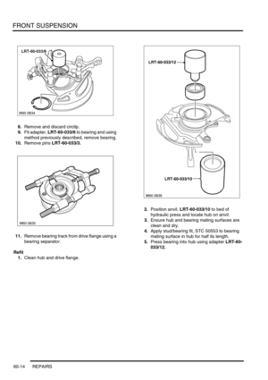 Page 477FRONT SUSPENSION
60-14 REPAIRS
8.Remove and discard circlip.
9.Fit adapter, LRT-60-033/6 to bearing and using 
method previously described, remove bearing.
10.Remove pins LRT-60-033/3.
11.Remove bearing track from drive flange using a 
bearing separator.
Refit
1.Clean hub and drive flange.2.Position anvil, LRT-60-033/10 to bed of 
hydraulic press and locate hub on anvil.
3.Ensure hub and bearing mating surfaces are 
clean and dry.
4.Apply stud/bearing fit, STC 50553 to bearing 
mating surface in hub for...