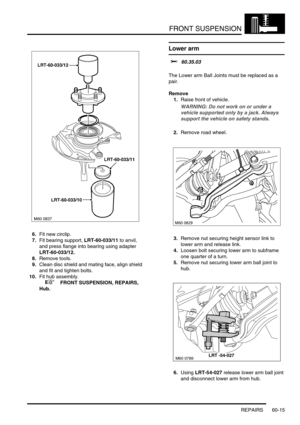 Page 478FRONT SUSPENSION
REPAIRS 60-15
6.Fit new circlip.
7.Fit bearing support, LRT-60-033/11 to anvil, 
and press flange into bearing using adapter 
LRT-60-033/12.
8.Remove tools.
9.Clean disc shield and mating face, align shield 
and fit and tighten bolts.
10.Fit hub assembly.
 
 +  FRONT SUSPENSION, REPAIRS, 
Hub.
Lower arm 
$% 60.35.03 
The Lower arm Ball Joints must be replaced as a 
pair.
Remove
1.Raise front of vehicle.
WARNING: Do not work on or under a 
vehicle supported only by a jack. Always 
support...