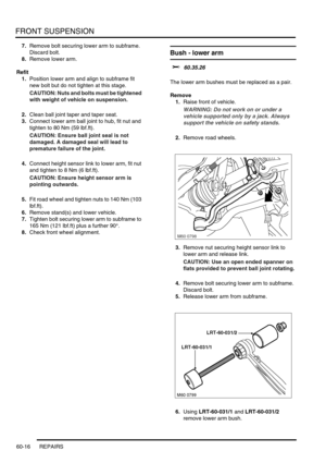 Page 479FRONT SUSPENSION
60-16 REPAIRS
7.Remove bolt securing lower arm to subframe. 
Discard bolt.
8.Remove lower arm.
Refit
1.Position lower arm and align to subframe fit 
new bolt but do not tighten at this stage.
CAUTION: Nuts and bolts must be tightened 
with weight of vehicle on suspension.
2.Clean ball joint taper and taper seat.
3.Connect lower arm ball joint to hub, fit nut and 
tighten to 80 Nm (59 lbf.ft).
CAUTION: Ensure ball joint seal is not 
damaged. A damaged seal will lead to 
premature failure...