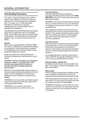 Page 49GENERAL INFORMATION
03-18
Fuel Handling Precautions
Fuel vapour is highly flammable and in confined 
spaces is also explosive and toxic. The vapour is 
heavier than air and will always fall to the lowest 
level. The vapour can  be easily distributed 
throughout a workshop by air currents; 
consequently, even a small spillage of fuel is 
potentially very dangerous.
The following information provides basic precautions 
which must be observed if fuel is to be handled 
safely. It also outlines other areas of...