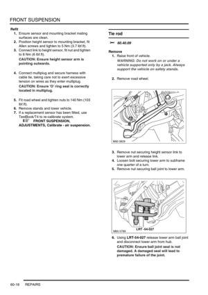 Page 481FRONT SUSPENSION
60-18 REPAIRS
Refit
1.Ensure sensor and mounting bracket mating 
surfaces are clean.
2.Position height sensor to mounting bracket, fit 
Allen screws and tighten to 5 Nm (3.7 lbf.ft).
3.Connect link to height sensor, fit nut and tighten 
to 8 Nm (6 lbf.ft).
CAUTION: Ensure height sensor arm is 
pointing outwards.
4.Connect multiplug and secure harness with 
cable tie, taking care not to exert excessive 
tension on wires as they enter multiplug.
CAUTION: Ensure O ring seal is correctly...