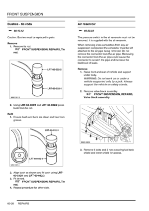 Page 483FRONT SUSPENSION
60-20 REPAIRS
Bushes - tie rods
$% 60.40.12 
Caution: Bushes must be replaced in pairs.
Remove
1.Remove tie rod.
 
 +  FRONT SUSPENSION, REPAIRS, Tie 
rod.
2.Using LRT-60-032/1 and LRT-60-032/2 press 
bush from tie rod.
Refit
1.Ensure bush and bore are clean and free from 
grease.
2.Align bush as shown and fit bush using LRT-
60-032/1 and LRT-60-032/3.
3.Fit tie rod.
 
 +  FRONT SUSPENSION, REPAIRS, Tie 
rod.
4.Repeat procedure for other side.
Air reservoir 
$% 60.50.03 
The pressure...