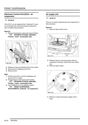 Page 485FRONT SUSPENSION
60-22 REPAIRS
Electronic Control Unit (ECU) - air 
suspension
$% 60.50.04 
If the ECU is to be replaced then Testbook/T4 must 
be connected and correct procedures adhered to, 
prior to battery disconnection.
Remove
1.Remove passengers side lower fascia finisher.
 
 +  INTERIOR FITTINGS, REPAIRS, 
Finisher - lower - passengers side.
2.Release 2 clips and withdraw ECU from holder.
3.Disconnect 2 multiplugs from ECU.
4.Remove ECU.
Refit
1.Position new ECU, connect multiplugs and 
secure ECU...