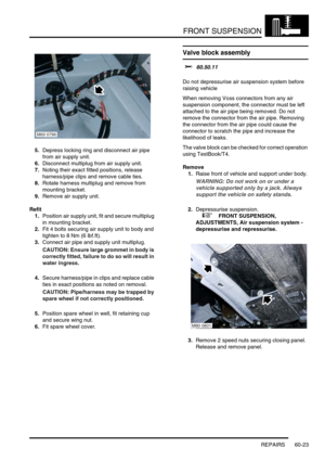 Page 486FRONT SUSPENSION
REPAIRS 60-23
5.Depress locking ring and disconnect air pipe 
from air supply unit.
6.Disconnect multiplug from air supply unit.
7.Noting their exact fitted positions, release 
harness/pipe clips and remove cable ties.
8.Rotate harness multiplug and remove from 
mounting bracket.
9.Remove air supply unit.
Refit
1.Position air supply unit, fit and secure multiplug 
in mounting bracket.
2.Fit 4 bolts securing air supply unit to body and 
tighten to 8 Nm (6 lbf.ft).
3.Connect air pipe and...