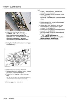 Page 487FRONT SUSPENSION
60-24 REPAIRS
4.Disconnect pipe from air reservoir.
CAUTION: Before disconnecting or 
removing components, ensure the 
immediate area around joint faces and 
connections are clean. Plug open 
connections to prevent contamination.
5.Noting their fitted positions, disconnect 4 pipes 
from valve block.
6.Remove 3 nuts securing valve block.
7.Release valve block, depress locking ring and 
disconnect compressor feed pipe.
8.Disconnect 3 multiplugs and remove valve 
block.
NOTE: Do not carry...